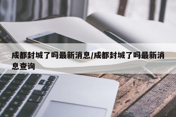 成都封城了吗最新消息/成都封城了吗最新消息查询