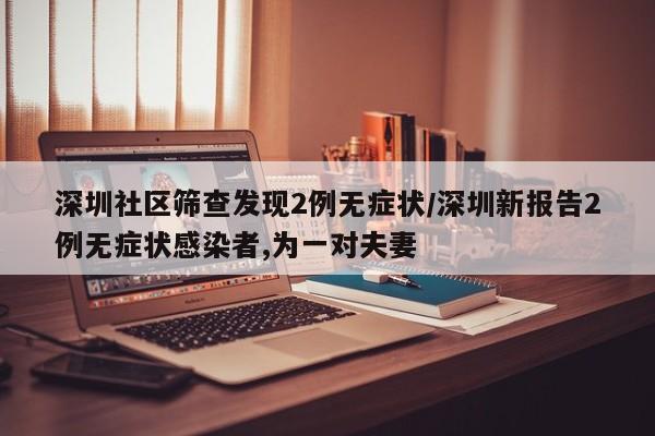 深圳社区筛查发现2例无症状/深圳新报告2例无症状感染者,为一对夫妻