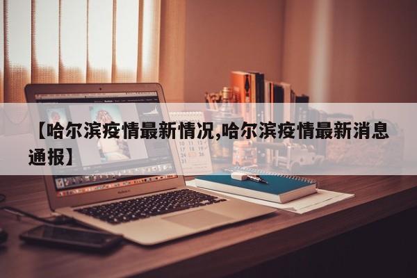 【哈尔滨疫情最新情况,哈尔滨疫情最新消息通报】