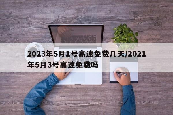 2023年5月1号高速免费几天/2021年5月3号高速免费吗