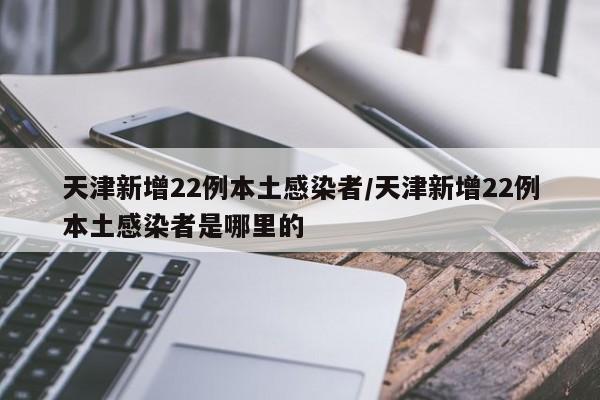 天津新增22例本土感染者/天津新增22例本土感染者是哪里的