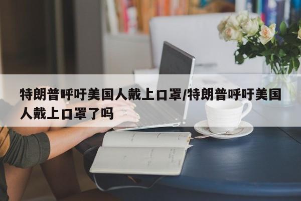 特朗普呼吁美国人戴上口罩/特朗普呼吁美国人戴上口罩了吗