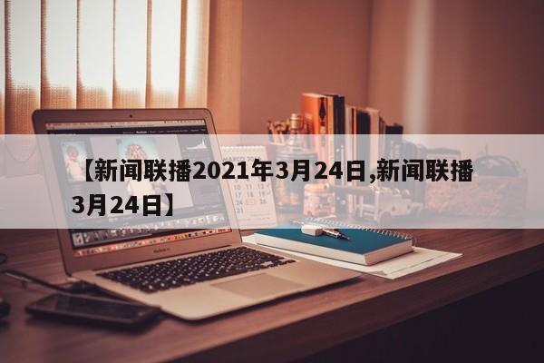 【新闻联播2021年3月24日,新闻联播3月24日】