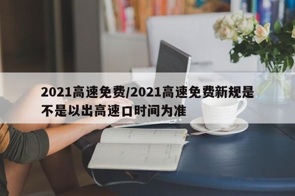 2021高速免费/2021高速免费新规是不是以出高速口时间为准