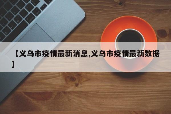 【义乌市疫情最新消息,义乌市疫情最新数据】