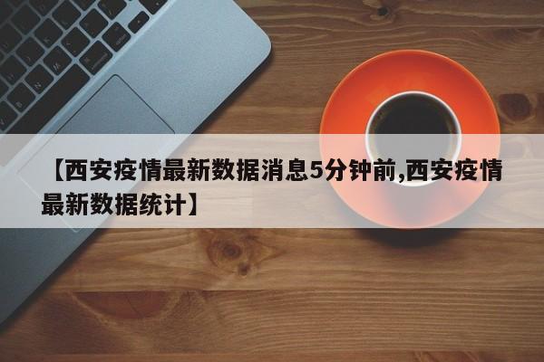 【西安疫情最新数据消息5分钟前,西安疫情最新数据统计】