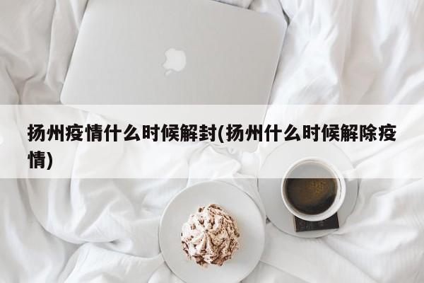扬州疫情什么时候解封(扬州什么时候解除疫情)
