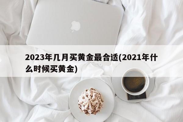 2023年几月买黄金最合适(2021年什么时候买黄金)