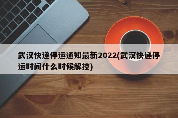 武汉快递停运通知最新2022(武汉快递停运时间什么时候解控)
