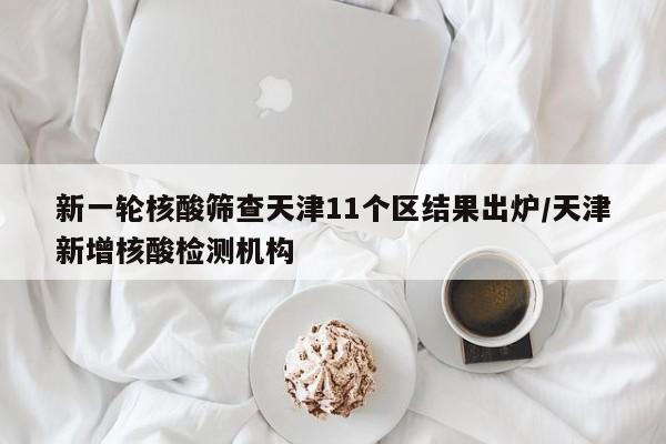 新一轮核酸筛查天津11个区结果出炉/天津新增核酸检测机构