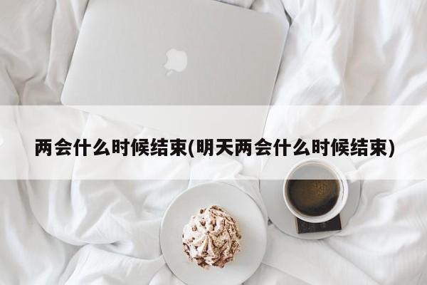 两会什么时候结束(明天两会什么时候结束)