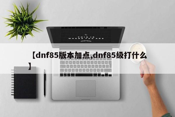 【dnf85版本加点,dnf85级打什么】
