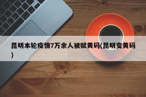 昆明本轮疫情7万余人被赋黄码(昆明变黄码)