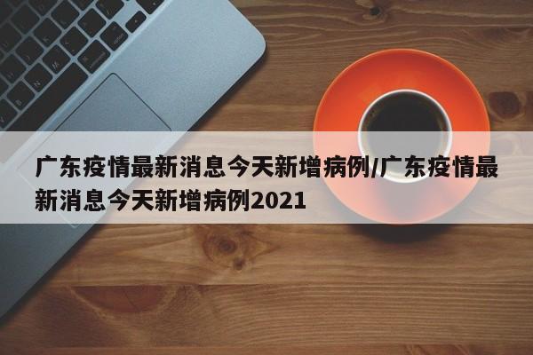 广东疫情最新消息今天新增病例/广东疫情最新消息今天新增病例2021