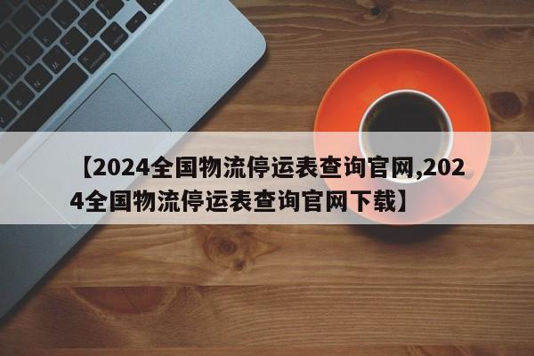 【2024全国物流停运表查询官网,2024全国物流停运表查询官网下载】