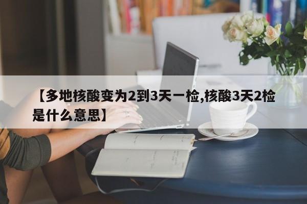 【多地核酸变为2到3天一检,核酸3天2检是什么意思】