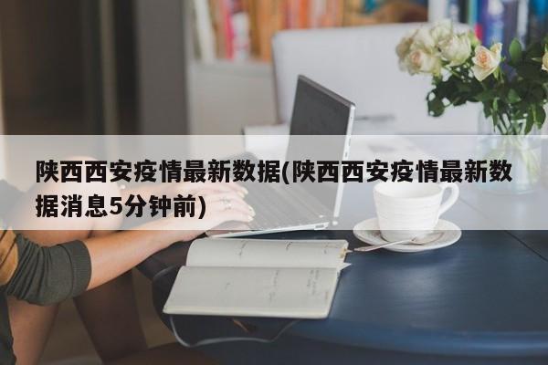 陕西西安疫情最新数据(陕西西安疫情最新数据消息5分钟前)