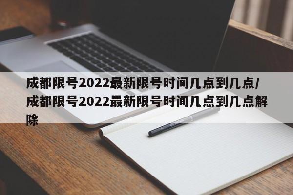 成都限号2022最新限号时间几点到几点/成都限号2022最新限号时间几点到几点解除