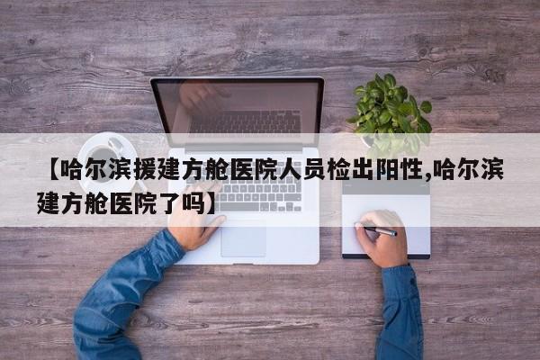 【哈尔滨援建方舱医院人员检出阳性,哈尔滨建方舱医院了吗】