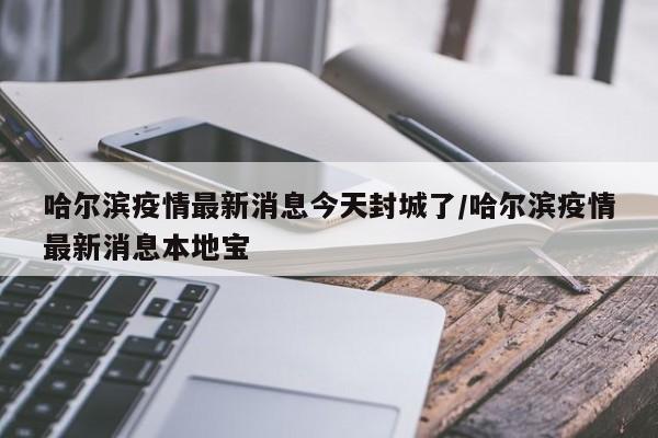 哈尔滨疫情最新消息今天封城了/哈尔滨疫情最新消息本地宝