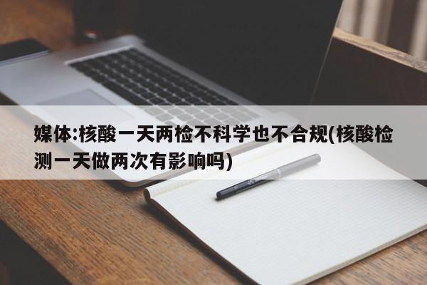 媒体:核酸一天两检不科学也不合规(核酸检测一天做两次有影响吗)