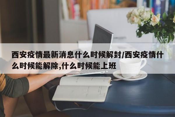 西安疫情最新消息什么时候解封/西安疫情什么时候能解除,什么时候能上班