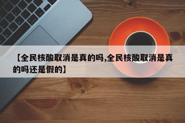 【全民核酸取消是真的吗,全民核酸取消是真的吗还是假的】