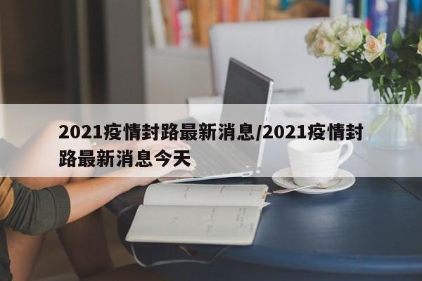 2021疫情封路最新消息/2021疫情封路最新消息今天