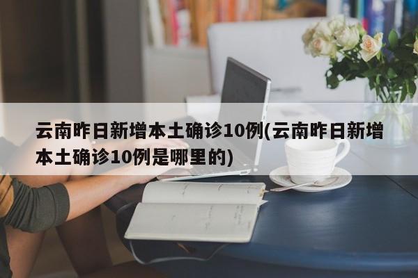 云南昨日新增本土确诊10例(云南昨日新增本土确诊10例是哪里的)