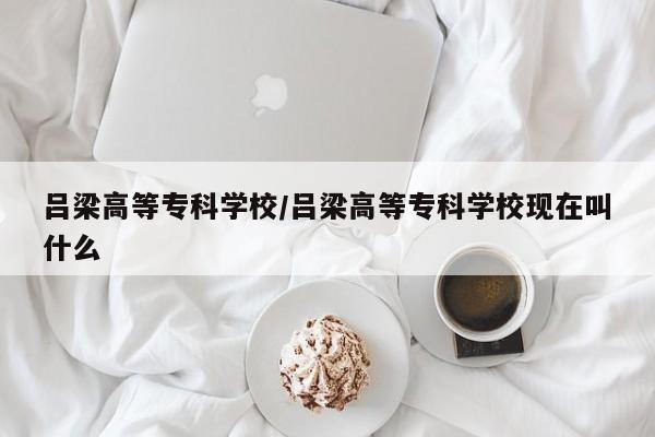 吕梁高等专科学校/吕梁高等专科学校现在叫什么