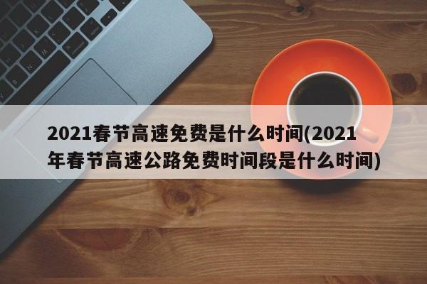2021春节高速免费是什么时间(2021年春节高速公路免费时间段是什么时间)