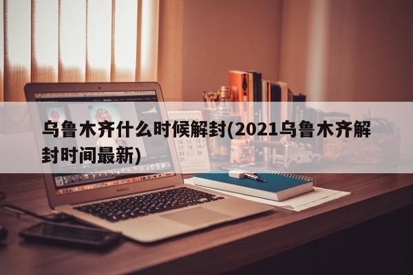 乌鲁木齐什么时候解封(2021乌鲁木齐解封时间最新)