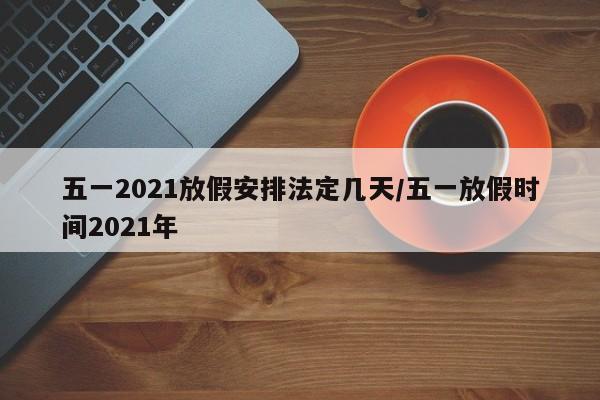 五一2021放假安排法定几天/五一放假时间2021年