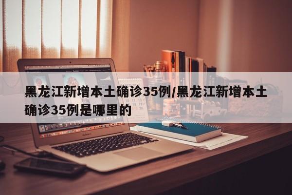 黑龙江新增本土确诊35例/黑龙江新增本土确诊35例是哪里的