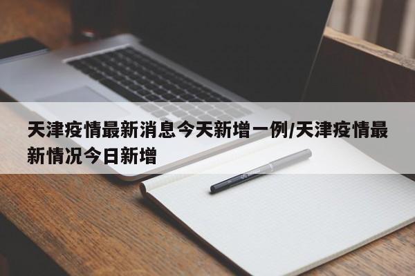 天津疫情最新消息今天新增一例/天津疫情最新情况今日新增