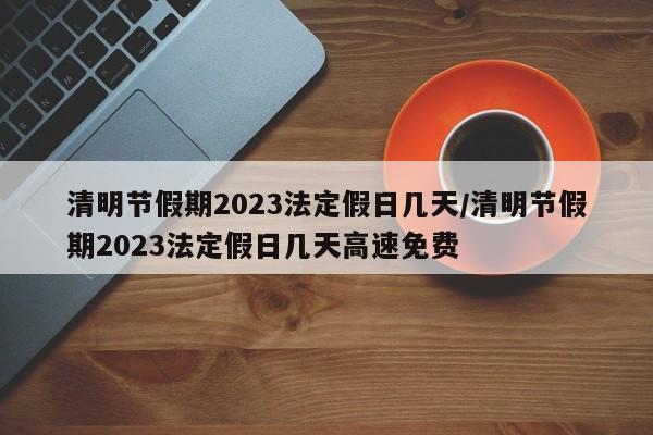 清明节假期2023法定假日几天/清明节假期2023法定假日几天高速免费