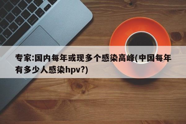 专家:国内每年或现多个感染高峰(中国每年有多少人感染hpv?)