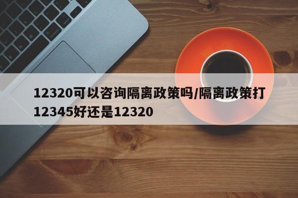 12320可以咨询隔离政策吗/隔离政策打12345好还是12320