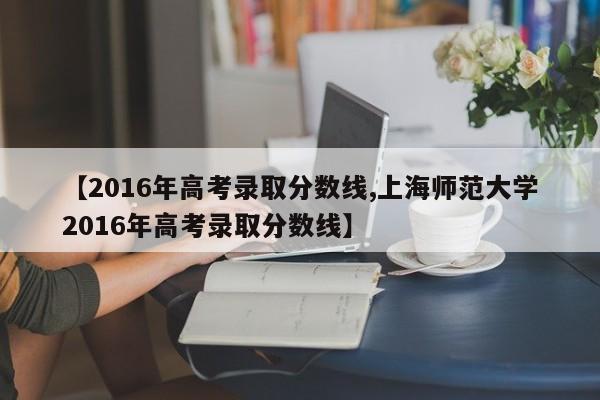 【2016年高考录取分数线,上海师范大学2016年高考录取分数线】