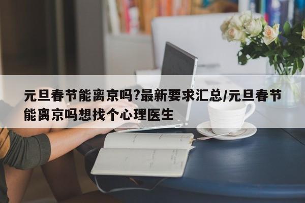 元旦春节能离京吗?最新要求汇总/元旦春节能离京吗想找个心理医生