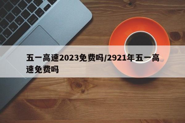 五一高速2023免费吗/2921年五一高速免费吗