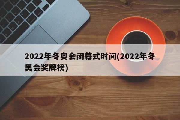 2022年冬奥会闭幕式时间(2022年冬奥会奖牌榜)