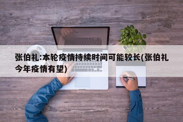 张伯礼:本轮疫情持续时间可能较长(张伯礼今年疫情有望)
