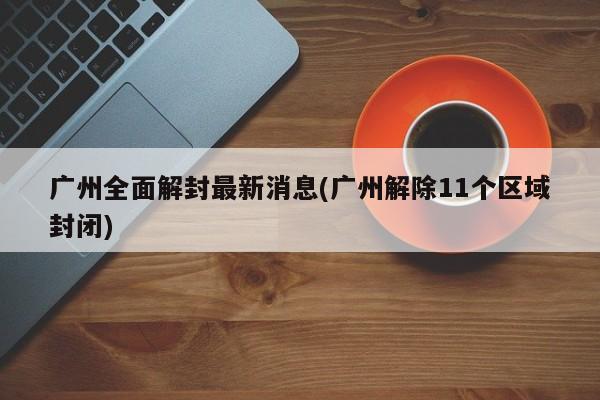 广州全面解封最新消息(广州解除11个区域封闭)