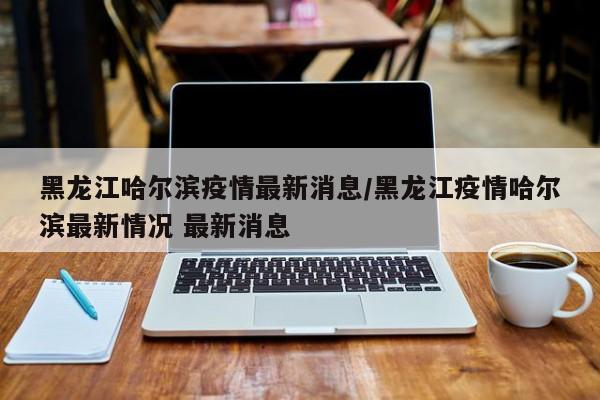 黑龙江哈尔滨疫情最新消息/黑龙江疫情哈尔滨最新情况 最新消息