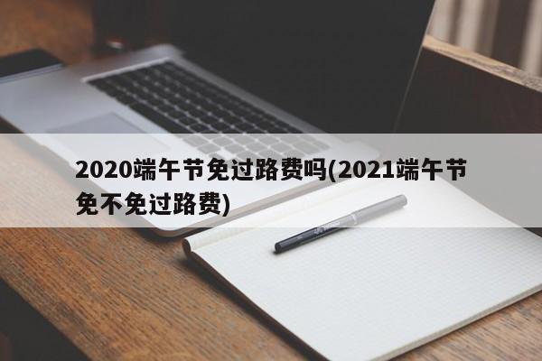2020端午节免过路费吗(2021端午节免不免过路费)