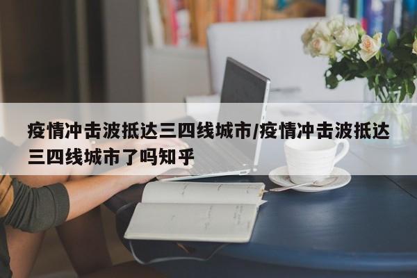疫情冲击波抵达三四线城市/疫情冲击波抵达三四线城市了吗知乎