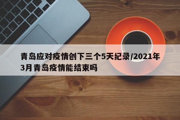 青岛应对疫情创下三个5天纪录/2021年3月青岛疫情能结束吗