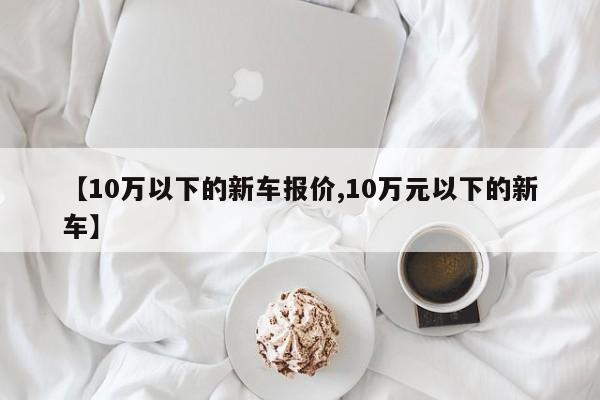 【10万以下的新车报价,10万元以下的新车】