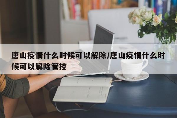 唐山疫情什么时候可以解除/唐山疫情什么时候可以解除管控